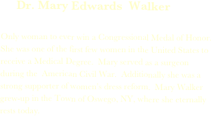      Dr. Mary Edwards  Walker

Only woman to ever win a Congressional Medal of Honor.  She was one of the first few women in the United States to receive a Medical Degree.  Mary served as a surgeon during the  American Civil War.  Additionally she was a strong supporter of women’s dress reform.  Mary Walker grew-up in the Town of Oswego, NY, where she eternally rests today.